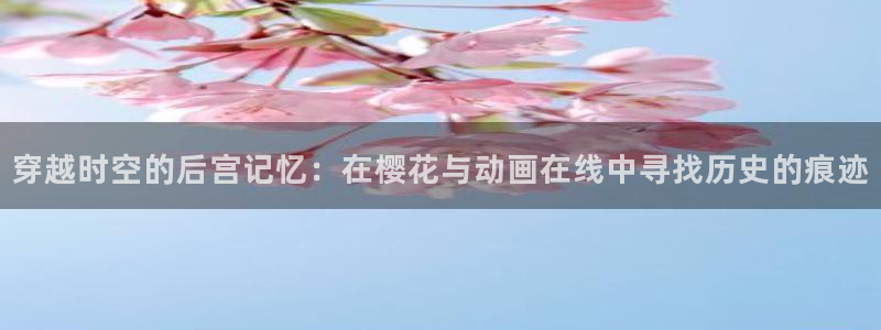 omofun 宕卧：穿越时空的后宫记忆：在樱花与动画在线中寻找历史的痕迹