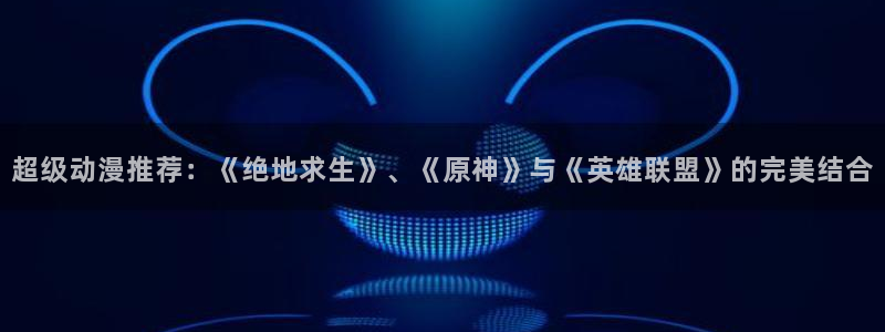 omofun动漫网页版：超级动漫推荐：《绝地求生》、《原神》与《英雄联盟》的完美结合